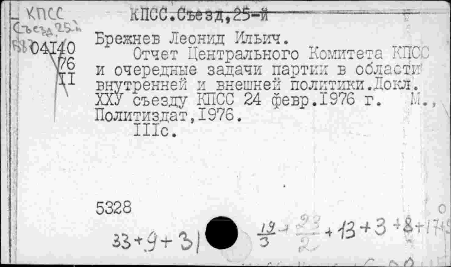 ﻿„ КПСС х
7/6
Д1
кпсс.еъгадт25=й----—----------
Брежнев Леонид Ильич.
Отчет Центрального Комитета КПСС и очередные задачи партии в области внутренней и внешней политики.Докл. ХХУ съезду КПСС 24 февр.1976 г. 1.1., Политиздат,1976.
Шс.
5328